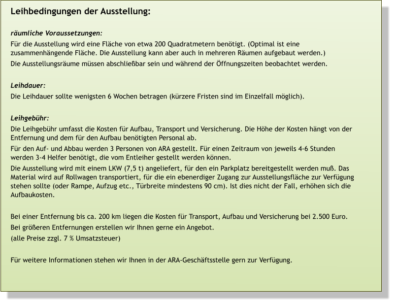 >> Ausleihbedingungen  >> Termine  >> Ausstellungskatalog    (mit Abbildungen aller Tafeln) Leihbedingungen der Ausstellung:  räumliche Voraussetzungen: Für die Ausstellung wird eine Fläche von etwa 200 Quadratmetern benötigt. (Optimal ist eine zusammenhängende Fläche. Die Ausstellung kann aber auch in mehreren Räumen aufgebaut werden.) Die Ausstellungsräume müssen abschließbar sein und während der Öffnungszeiten beobachtet werden.  Leihdauer: Die Leihdauer sollte wenigsten 6 Wochen betragen (kürzere Fristen sind im Einzelfall möglich).  Leihgebühr: Die Leihgebühr umfasst die Kosten für Aufbau, Transport und Versicherung. Die Höhe der Kosten hängt von der Entfernung und dem für den Aufbau benötigten Personal ab. Für den Auf- und Abbau werden 3 Personen von ARA gestellt. Für einen Zeitraum von jeweils 4-6 Stunden werden 3-4 Helfer benötigt, die vom Entleiher gestellt werden können. Die Ausstellung wird mit einem LKW (7,5 t) angeliefert, für den ein Parkplatz bereitgestellt werden muß. Das Material wird auf Rollwagen transportiert, für die ein ebenerdiger Zugang zur Ausstellungsfläche zur Verfügung stehen sollte (oder Rampe, Aufzug etc., Türbreite mindestens 90 cm). Ist dies nicht der Fall, erhöhen sich die Aufbaukosten.  Bei einer Entfernung bis ca. 200 km liegen die Kosten für Transport, Aufbau und Versicherung bei 2.500 Euro. Bei größeren Entfernungen erstellen wir Ihnen gerne ein Angebot. (alle Preise zzgl. 7 % Umsatzsteuer)  Für weitere Informationen stehen wir Ihnen in der ARA-Geschäftsstelle gern zur Verfügung.