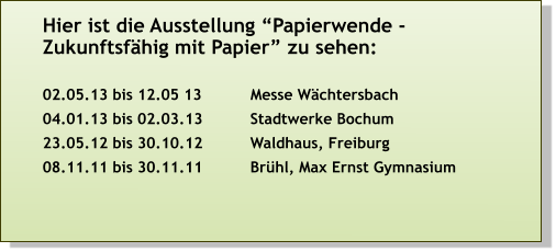 Hier ist die Ausstellung “Papierwende - Zukunftsfähig mit Papier” zu sehen:  02.05.13 bis 12.05 13 	         Messe Wächtersbach 04.01.13 bis 02.03.13		Stadtwerke Bochum 23.05.12 bis 30.10.12		Waldhaus, Freiburg 08.11.11 bis 30.11.11 		Brühl, Max Ernst Gymnasium