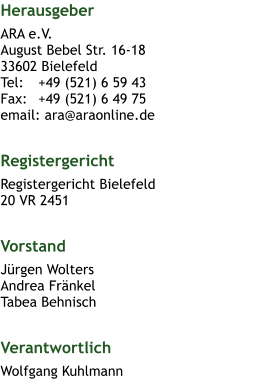 Herausgeber ARA e.V.August Bebel Str. 16-1833602 BielefeldTel: 	+49 (521) 6 59 43Fax: 	+49 (521) 6 49 75email: ara@araonline.de  Registergericht Registergericht Bielefeld 20 VR 2451  Vorstand Jürgen WoltersAndrea FränkelTabea Behnisch  Verantwortlich Wolfgang Kuhlmann